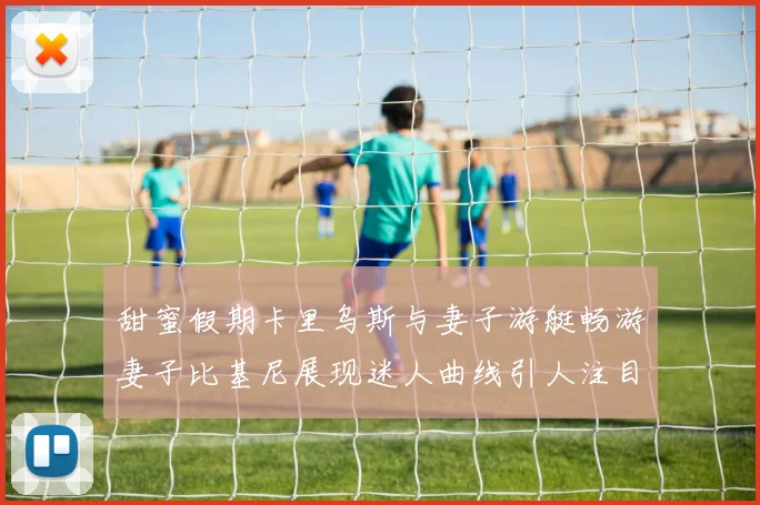 甜蜜假期卡里乌斯与妻子游艇畅游妻子比基尼展现迷人曲线引人注目