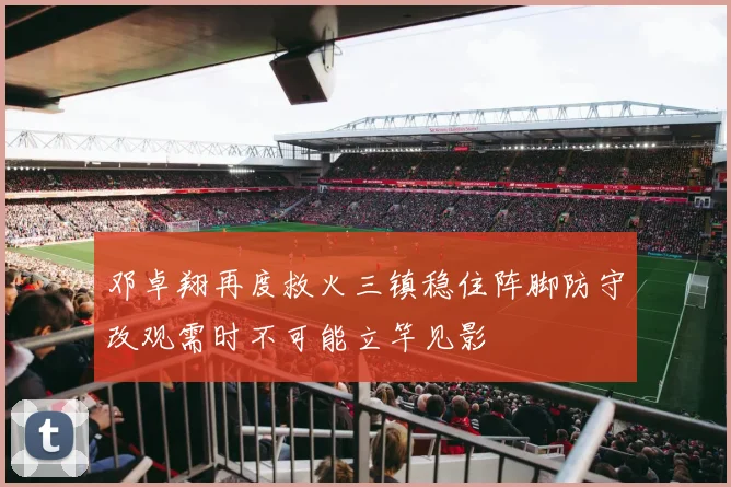 邓卓翔再度救火三镇稳住阵脚防守改观需时不可能立竿见影