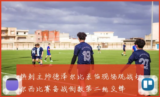 热刺主帅德泽尔比亲临现场观战切尔西比赛备战倒数第二轮交锋