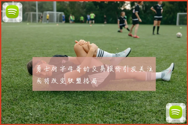 勇士对字母哥的交易报价引发关注或将改变联盟格局