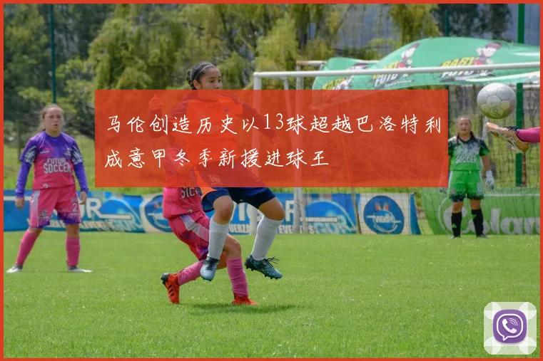马伦创造历史以13球超越巴洛特利成意甲冬季新援进球王