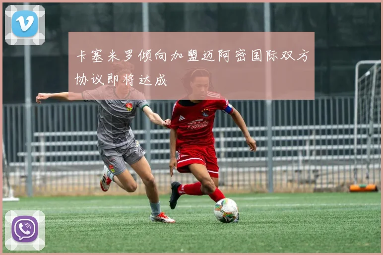 卡塞米罗倾向加盟迈阿密国际双方协议即将达成