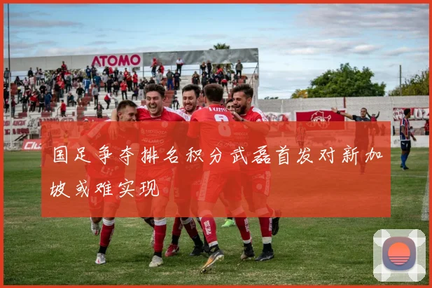 国足争夺排名积分武磊首发对新加坡或难实现