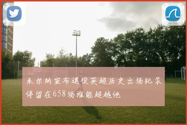 米尔纳宣布退役英超历史出场纪录停留在658场谁能超越他