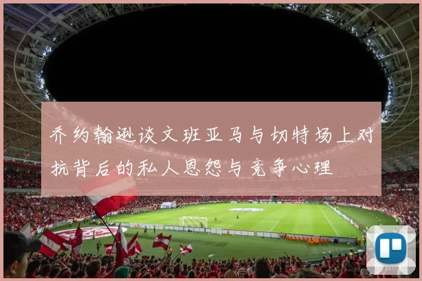 乔约翰逊谈文班亚马与切特场上对抗背后的私人恩怨与竞争心理