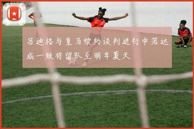 吕迪格与皇马续约谈判进行中若达成一致将留队至明年夏天