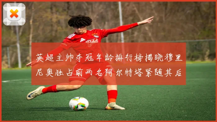 英超主帅夺冠年龄排行榜揭晓穆里尼奥独占前两名阿尔特塔紧随其后