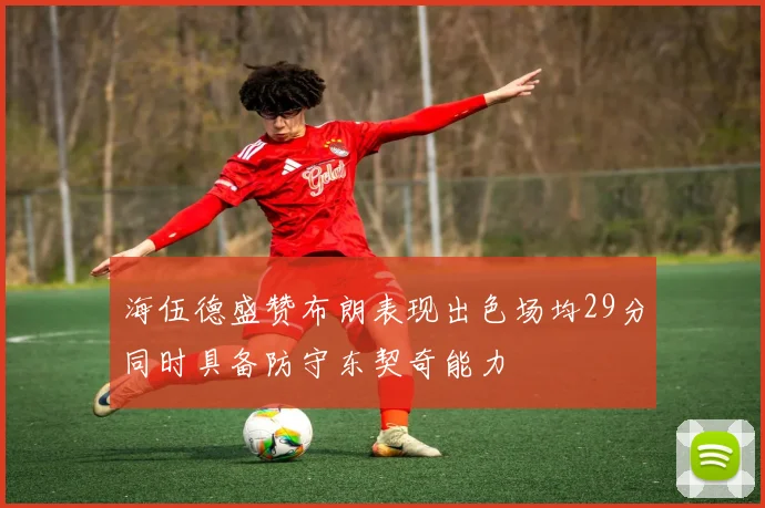 海伍德盛赞布朗表现出色场均29分同时具备防守东契奇能力