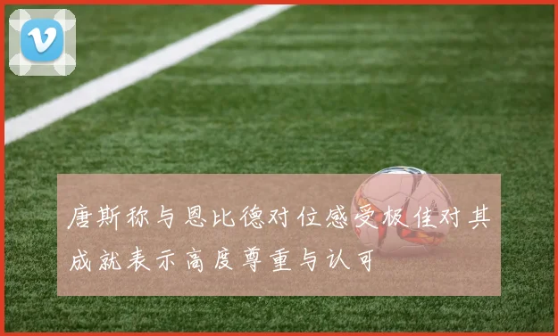 唐斯称与恩比德对位感受极佳对其成就表示高度尊重与认可