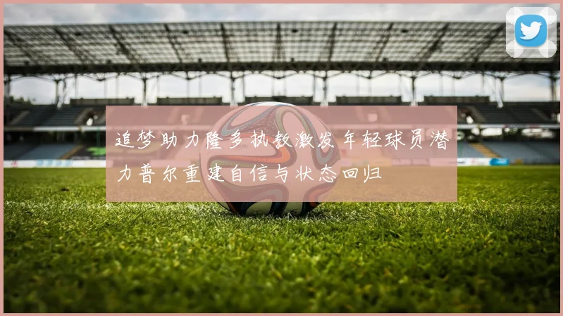 追梦助力隆多执教激发年轻球员潜力普尔重建自信与状态回归