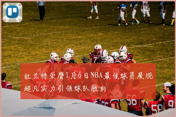 杜兰特荣膺1月6日NBA最佳球员展现超凡实力引领球队胜利
