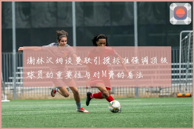 谢林汉姆谈曼联引援标准强调顶级球员的重要性与对M费的看法