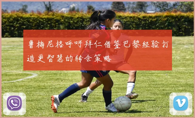 鲁梅尼格呼吁拜仁借鉴巴黎经验打造更智慧的转会策略