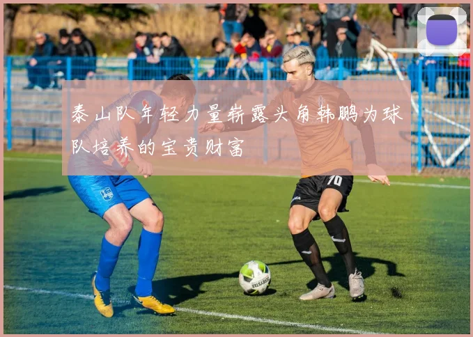 泰山队年轻力量崭露头角韩鹏为球队培养的宝贵财富