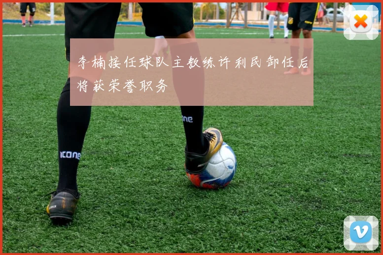 李楠接任球队主教练许利民卸任后将获荣誉职务
