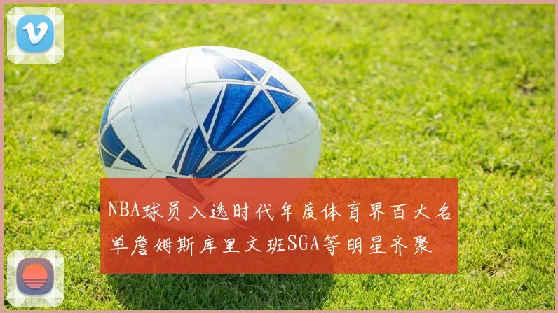NBA球员入选时代年度体育界百大名单詹姆斯库里文班SGA等明星齐聚