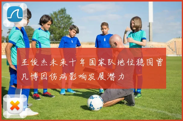 王俊杰未来十年国家队地位稳固曾凡博因伤病影响发展潜力