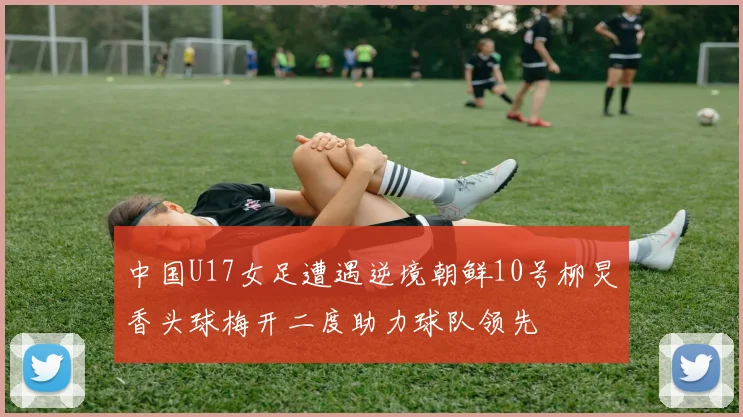 中国U17女足遭遇逆境朝鲜10号柳炅香头球梅开二度助力球队领先
