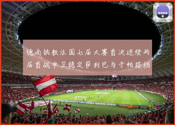 德尚执教法国七届大赛首次连续两届首战中卫稳定萨利巴与于帕搭档