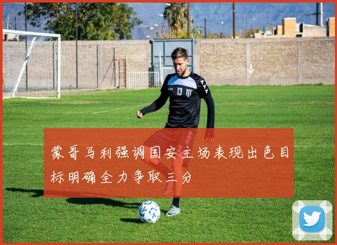 蒙哥马利强调国安主场表现出色目标明确全力争取三分
