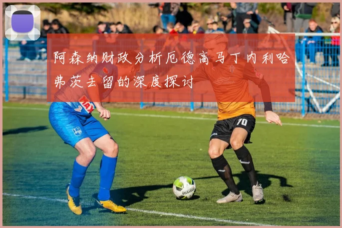 阿森纳财政分析厄德高马丁内利哈弗茨去留的深度探讨