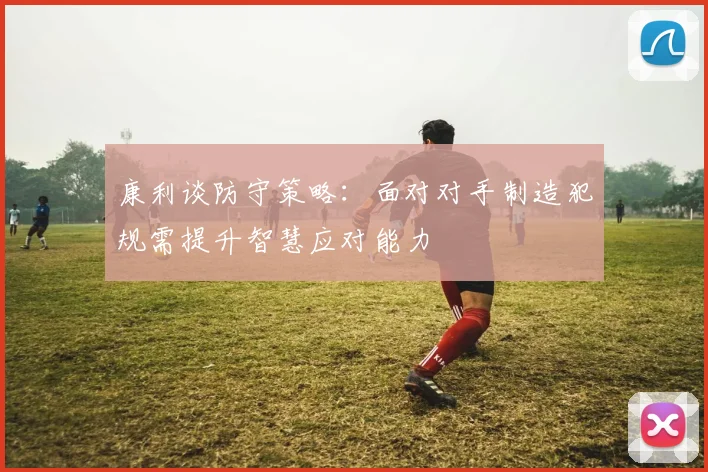 康利谈防守策略：面对对手制造犯规需提升智慧应对能力