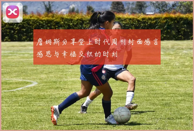 詹姆斯分享登上时代周刊封面感言感恩与幸福交织的时刻