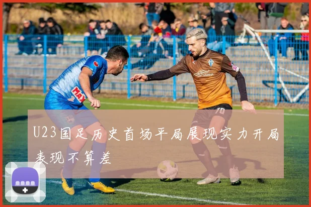 U23国足历史首场平局展现实力开局表现不算差