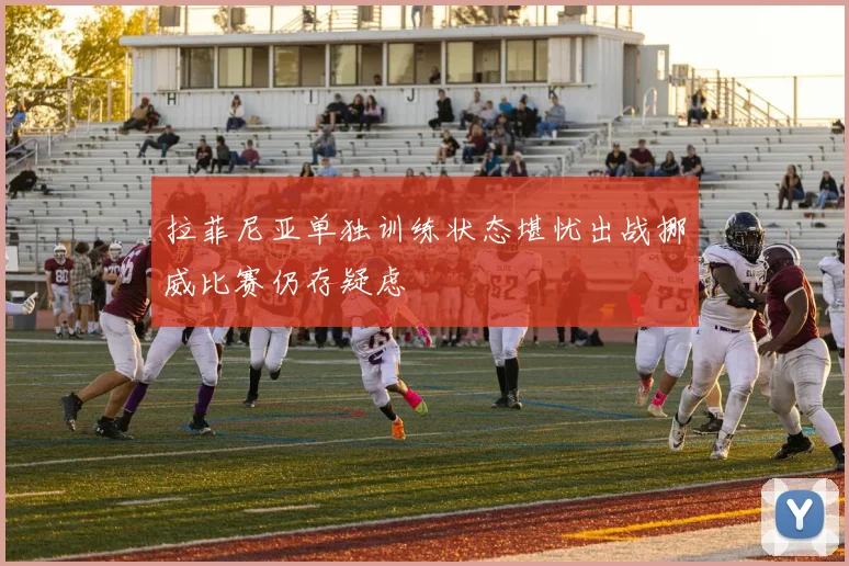 拉菲尼亚单独训练状态堪忧出战挪威比赛仍存疑虑