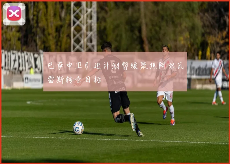 巴萨中卫引进计划暂缓聚焦阿尔瓦雷斯转会目标