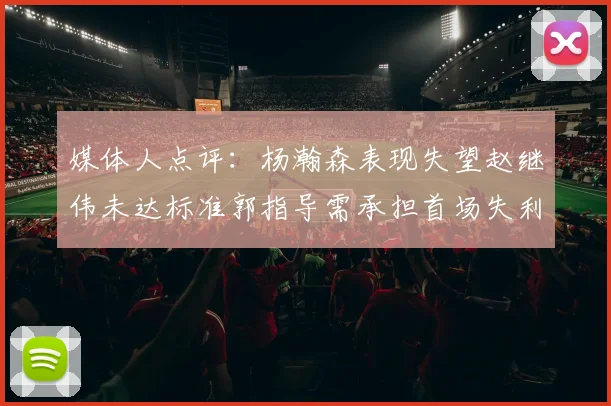媒体人点评：杨瀚森表现失望赵继伟未达标准郭指导需承担首场失利责任