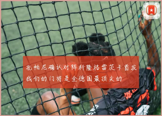 孔帕尼确认对阵科隆格雷茨卡首发我们的门将是全德国最顶尖的