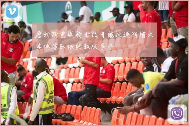 詹姆斯重返骑士的可能性逐渐增大其他球队依然积极争夺