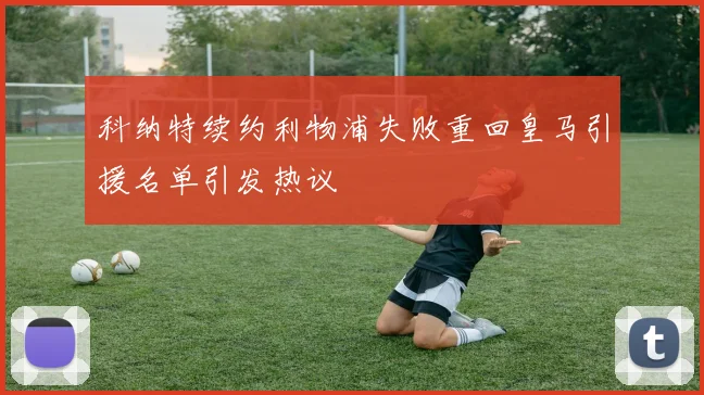 科纳特续约利物浦失败重回皇马引援名单引发热议