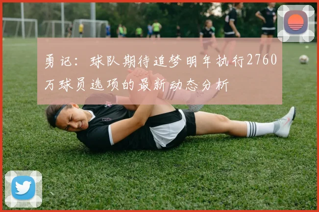 勇记：球队期待追梦明年执行2760万球员选项的最新动态分析