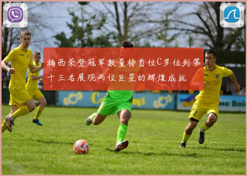 梅西荣登冠军数量榜首位C罗位列第十三名展现两位巨星的辉煌成就